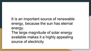 It is an important source of renewable
energy, because the sun has eternal
energy.
The large magnitude of solar energy
available makes it a highly appealing
source of electricity