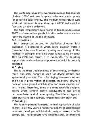 The low temperature cycle works at maximum temperature
of about 100°C and uses flat-plate collectors or solar ponds
for collecting solar energy. The medium temperature cycle
works at maximum temperature upto 400°C and uses line
focussing parabolic collectors.
The high temperature cycle works at temperatures above
400°C and uses either paraboloid dish collectors or central
receivers located at the top of towers.
5.Distillation :
Solar energy can be used for distillation of water. Solar
distillation is a process in which saline brackish water is
converted into potable water by using solar energy. In this
method, in principle, the saline water is heated up by about
10°C to 20°C and causes it to evaporate. The resulting
vapour rises and condenses as pure water which is properly
collected.
6.Drying :
This is the most traditional use of solar energy by thermal
route. The solar energy is used for drying clothes and
agricultural products. The solar drying removes moisture
and helps in preservation of product. Traditional drying is
done on open ground which is slow and causes insects and
dust mixing. Therefore, there are some specially designed
dryers which remove above disadvantages and drying
becomes faster and of better quality. The different types of
solar dryers are cabinet dryer, forced circulation dryer, etc.
7.Cooking :
This is an important domestic thermal application of solar
energy. In last few years, a number of designs of solar cookers
have been developed which include box type cooker, scheffler
cooker, etc. These cookers have varied features, but the same
 