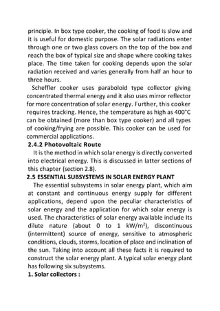 principle. In box type cooker, the cooking of food is slow and
it is useful for domestic purpose. The solar radiations enter
through one or two glass covers on the top of the box and
reach the box of typical size and shape where cooking takes
place. The time taken for cooking depends upon the solar
radiation received and varies generally from half an hour to
three hours.
Scheffler cooker uses paraboloid type collector giving
concentrated thermal energy and it also uses mirror reflector
for more concentration of solar energy. Further, this cooker
requires tracking. Hence, the temperature as high as 400°C
can be obtained (more than box type cooker) and all types
of cooking/frying are possible. This cooker can be used for
commercial applications.
2.4.2 Photovoltaic Route
It is the method in which solar energy is directly converted
into electrical energy. This is discussed in latter sections of
this chapter (section 2.8).
2.5 ESSENTIAL SUBSYSTEMS IN SOLAR ENERGY PLANT
The essential subsystems in solar energy plant, which aim
at constant and continuous energy supply for different
applications, depend upon the peculiar characteristics of
solar energy and the application for which solar energy is
used. The characteristics of solar energy available include Its
dilute nature (about 0 to 1 kW/m2
), discontinuous
(intermittent) source of energy, sensitive to atmospheric
conditions, clouds, storms, location of place and inclination of
the sun. Taking into account all these facts it is required to
construct the solar energy plant. A typical solar energy plant
has following six subsystems.
1. Solar collectors :
 