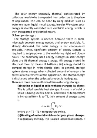 The solar energy (generally thermal) concentrated by
collectors needs to be transported from collectors to the place
of application. This can be done by using medium such as
water or steam, liquid, metal, gas etc. In solar PV system, solar
energy is directly converted into electrical energy which is
then transported by electrical means.
3.Energy storage :
The storage system is needed because there is some
mismatch between energy needed and energy available. As
already discussed, the solar energy is not continuously
available. Hence, significant amount of energy storage is
required to supply power to the load during night and cloudy
hours. The commonly used energy storages in solar energy
plant are (i) thermal energy storage, (ii) energy stored in
electrical form by means of batteries, (iii) energy stored by
pumped storage in hydroelectric plant. In general, storage
system stores energy when collected amount of energy is in
excess of requirements of the application. This stored energy
is discharged when the collected amount is inadequate.
There are three basic methods of thermal energy storage.
(a)Heating of liquid or solid without changing its phase :
This is called sensible heat storage. If mass m of solid or
liquid is having specific heat C. and when its temperature
is increased from T1 to T2, then amount of energy stored
is
𝐸 = m ∫ Cp
T2
T1
d𝑡
where dt = T2 - T1 = temperature swing.
(b)Heating of material which undergoes phase change :
It is generally melting. This is called latent heat storage. If
 