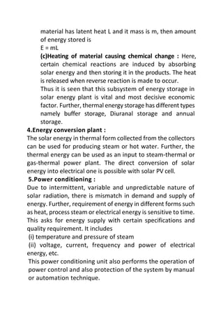 material has latent heat L and it mass is m, then amount
of energy stored is
E = mL
(c)Heating of material causing chemical change : Here,
certain chemical reactions are induced by absorbing
solar energy and then storing it in the products. The heat
is released when reverse reaction is made to occur.
Thus it is seen that this subsystem of energy storage in
solar energy plant is vital and most decisive economic
factor. Further, thermal energy storage has different types
namely buffer storage, Diuranal storage and annual
storage.
4.Energy conversion plant :
The solar energy in thermal form collected from the collectors
can be used for producing steam or hot water. Further, the
thermal energy can be used as an input to steam-thermal or
gas-thermal power plant. The direct conversion of solar
energy into electrical one is possible with solar PV cell.
5.Power conditioning :
Due to intermittent, variable and unpredictable nature of
solar radiation, there is mismatch in demand and supply of
energy. Further, requirement of energy in different forms such
as heat, process steam or electrical energy is sensitive to time.
This asks for energy supply with certain specifications and
quality requirement. It includes
(i) temperature and pressure of steam
(ii) voltage, current, frequency and power of electrical
energy, etc.
This power conditioning unit also performs the operation of
power control and also protection of the system by manual
or automation technique.
 