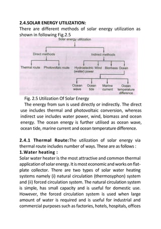 2.4.SOLAR ENERGY UTILIZATION:
There are different methods of solar energy utilization as
shown in following Fig.2.5
Fig. 2.5 Utilization Of Solar Energy
The energy from sun is used directly or indirectly. The direct
use includes thermal and photovoltaic conversion, whereas
indirect use includes water power, wind, biomass and ocean
energy. The ocean energy is further utilised as ocean wave,
ocean tide, marine current and ocean temperature difference.
2.4.1 Thermal Route:The utilization of solar energy via
thermal route includes number of ways. These are as follows :
1.Water heating :
Solar water heater is the most attractive and common thermal
applicationofsolarenergy.Itismosteconomicandworksonflat-
plate collector. There are two types of solar water heating
systems namely (i) natural circulation (thermosyphon) system
and (ii) forced circulation system. The natural circulation system
is simple, has small capacity and is useful for domestic use.
However, the forced circulation system is used when large
amount of water is required and is useful for industrial and
commercial purposes such as factories, hotels, hospitals, offices
 