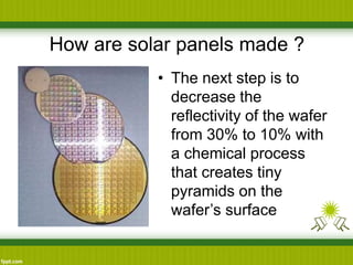 How are solar panels made ?
• The next step is to
decrease the
reflectivity of the wafer
from 30% to 10% with
a chemical process
that creates tiny
pyramids on the
wafer’s surface
 