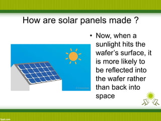 How are solar panels made ?
• Now, when a
sunlight hits the
wafer’s surface, it
is more likely to
be reflected into
the wafer rather
than back into
space
 