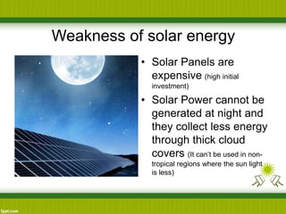 Weakness of solar energy
• Solar Panels are
expensive (high initial
investment)
• Solar Power cannot be
generated at night and
they collect less energy
through thick cloud
covers (It can’t be used in non-
tropical regions where the sun light
is less)
 
