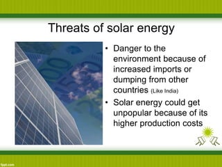 Threats of solar energy
• Danger to the
environment because of
increased imports or
dumping from other
countries (Like India)
• Solar energy could get
unpopular because of its
higher production costs
 