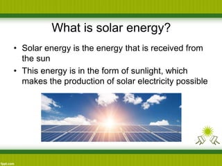 What is solar energy?
• Solar energy is the energy that is received from
the sun
• This energy is in the form of sunlight, which
makes the production of solar electricity possible
 