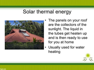 Solar thermal energy
• The panels on your roof
are the collectors of the
sunlight. The liquid in
the tubes get heaten up
and is then ready to use
for you at home
• Usually used for water
heating
 