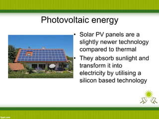 Photovoltaic energy
• Solar PV panels are a
slightly newer technology
compared to thermal
• They absorb sunlight and
transform it into
electricity by utilising a
silicon based technology
 