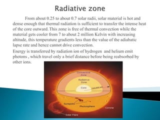 From about 0.25 to about 0.7 solar radii, solar material is hot and
dense enough that thermal radiation is sufficient to transfer the intense heat
of the core outward.This zone is free of thermal convection while the
material gets cooler from 7 to about 2 million Kelvin with increasing
altitude, this temperature gradients less than the value of the adiabatic
lapse rate and hence cannot drive convection.
Energy is transferred by radiation ion of hydrogen and helium emit
photons , which travel only a brief distance before being reabsorbed by
other ions.
 