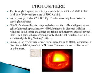  The Sun's photosphere has a temperature between 4500 and 6000 Kelvin
(with an effective temperature of 5800 Kelvin)
 and a density of about 2 × 10−4 Kg m3 other stars may have hotter or
cooler photospheres.
 The Sun's photosphere is composed of convection cell called granules —
cells of gas each approximately 1000 kilometers in diameter with hot
rising gas in the center and cooler gas falling in the narrow spaces between
them. Each granule has a lifespan of only about eight minutes, resulting in
a continually shifting "boiling" pattern.
 Grouping the typical granules are super granules up to 30,000 kilometers in
diameter with lifespan of up to 24 hours. These details are too fine to see
on other stars.
 