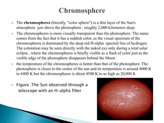  The chromospheres (literally, "color sphere") is a thin layer of the Sun's
atmosphere just above the photosphere , roughly 2,000 kilometers deep.
 The chromospheres is more visually transparent than the photosphere. The name
comes from the fact that it has a reddish color, as the visual spectrum of the
chromospheres is dominated by the deep red H-alpha spectral line of hydrogen.
The coloration may be seen directly with the naked eye only during a total solar
eclipse , where the chromospheres is briefly visible as a flash of color just as the
visible edge of the photosphere disappears behind the Moon .
 the temperature of the chromospheres is hotter than that of the photosphere. The
photosphere is closer to the center of the sun and its temperature is around 4000 K
to 6400 K but the chromospheres is about 4500 K to as high as 20,000 K
 Figure :The Sun observed through a
telescope with an H-alpha filter
 