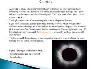  A corona is a type of plasma “atmosphere" of the Sun or other celestial body,
extending millions of kilometers into space, most easily seen during a total Solar
eclipse, but also observable in a Chronograph. The Latin root of the word corona
means crown.
 The high temperature of the corona gives it unusual spectral features.
 Light from the corona comes from three primary sources, which are called by
different names although all of them share the same volume of space. The K-corona
(K for kontinuierlich, "continuous" in German) is created by sunlight scattering off
free electron The F-corona (F for Fraunhofer) is created by sunlight bouncing off
dust particles
 The E-corona (E for emission) is due to spectral emission lines produced by ions
that are present in the coronal plasma
 Figure : During a total solar eclipse ,
 the solar corona can be seen with
 the naked eye.
 