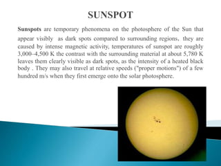 Sunspots are temporary phenomena on the photosphere of the Sun that
appear visibly as dark spots compared to surrounding regions. they are
caused by intense magnetic activity, temperatures of sunspot are roughly
3,000–4,500 K the contrast with the surrounding material at about 5,780 K
leaves them clearly visible as dark spots, as the intensity of a heated black
body . They may also travel at relative speeds ("proper motions") of a few
hundred m/s when they first emerge onto the solar photosphere.
 
