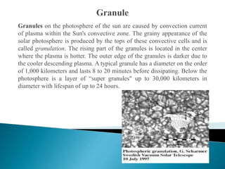 Granules on the photosphere of the sun are caused by convection current
of plasma within the Sun's convective zone. The grainy appearance of the
solar photosphere is produced by the tops of these convective cells and is
called granulation. The rising part of the granules is located in the center
where the plasma is hotter. The outer edge of the granules is darker due to
the cooler descending plasma. A typical granule has a diameter on the order
of 1,000 kilometers and lasts 8 to 20 minutes before dissipating. Below the
photosphere is a layer of “super granules" up to 30,000 kilometers in
diameter with lifespan of up to 24 hours.
 