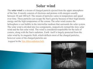The solar wind is a stream of charged particle ejected from the upper atmosphere
of the Sun. It mostly consists of electrons and protons with energies usually
between 10 and 100 keV. The stream of particles varies in temperature and speed
over time. These particles can escape the Sun's gravity because of their high kinetic
energy and the high temperature of the corona The solar wind creates the
heliosphere a vast bubble in the interstellar medium that surrounds the solar system.
The solar wind is divided into two components, respectively termed the slow solar
wind and the fast solar wind. The wind is considered responsible for the tails of
comets, along with the Sun's radiation. Earth itself is largely protected from the
solar wind by its magnetic field ,which deflects most of the charged particles,
however some of the charged particles are
trapped in the Van Allen radiation belt.
 
