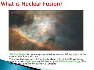  Nuclear Fusion is the energy-producing process taking place in the
core of the Sun and stars
 The core temperature of the Sun is about 15 million °C. At these
temperatures hydrogen nuclei fuse to give Helium and Energy. The
energy sustains life on Earth via sunlight
 