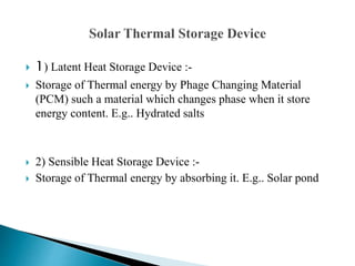  1) Latent Heat Storage Device :-
 Storage of Thermal energy by Phage Changing Material
(PCM) such a material which changes phase when it store
energy content. E.g.. Hydrated salts
 2) Sensible Heat Storage Device :-
 Storage of Thermal energy by absorbing it. E.g.. Solar pond
 
