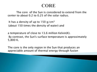 The core of the Sun is considered to extend from the
center to about 0.2 to 0.25 of the solar radius.
It has a density of up to 150 g/cm3
(about 150 times the density of water) and
a temperature of close to 13.6 million Kelvin(K).
By contrast, the Sun's surface temperature is approximately
5,800 K.
The core is the only region in the Sun that produces an
appreciable amount of thermal energy through fusion
 
