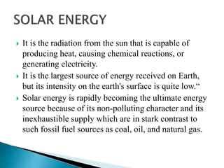  It is the radiation from the sun that is capable of
producing heat, causing chemical reactions, or
generating electricity.
 It is the largest source of energy received on Earth,
but its intensity on the earth's surface is quite low.“
 Solar energy is rapidly becoming the ultimate energy
source because of its non-polluting character and its
inexhaustible supply which are in stark contrast to
such fossil fuel sources as coal, oil, and natural gas.
 