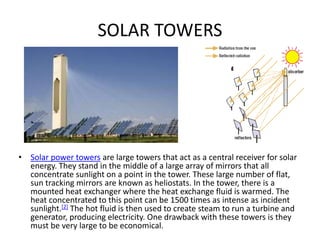SOLAR TOWERS
• Solar power towers are large towers that act as a central receiver for solar
energy. They stand in the middle of a large array of mirrors that all
concentrate sunlight on a point in the tower. These large number of flat,
sun tracking mirrors are known as heliostats. In the tower, there is a
mounted heat exchanger where the heat exchange fluid is warmed. The
heat concentrated to this point can be 1500 times as intense as incident
sunlight.[2] The hot fluid is then used to create steam to run a turbine and
generator, producing electricity. One drawback with these towers is they
must be very large to be economical.
 