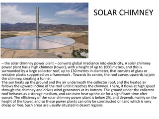 SOLAR CHIMNEY
– the solar chimney power plant – converts global irradiance into electricity. A solar chimney
power plant has a high chimney (tower), with a height of up to 1000 metres, and this is
surrounded by a large collector roof, up to 130 metres in diameter, that consists of glass or
resistive plastic supported on a framework . Towards its centre, the roof curves upwards to join
the chimney, creating a funnel.
The sun heats up the ground and the air underneath the collector roof, and the heated air
follows the upward incline of the roof until it reaches the chimney. There, it flows at high speed
through the chimney and drives wind generators at its bottom. The ground under the collector
roof behaves as a storage medium, and can even heat up the air for a significant time after
sunset. The efficiency of the solar chimney power plant is below 2%, and depends mainly on the
height of the tower, and so these power plants can only be constructed on land which is very
cheap or free. Such areas are usually situated in desert regions.
 