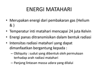 ENERGI MATAHARI
• Merupakan energi dari pembakaran gas (Helium
& )
• Temperatur inti matahari mencapai 24 juta Kelvin
• Energi panas ditransmisikan dalam bentuk radiasi
• Intensitas radiasi matahari yang dapat
dimanfaatkan bergantung kepada :
– Obliquity : sudut yang dibentuk oleh permukaan
terhadap arah radiasi matahari
– Panjang lintasan massa udara yang dilalui
 