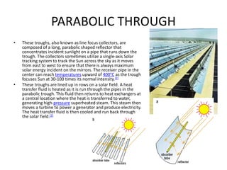 PARABOLIC THROUGH
• These troughs, also known as line focus collectors, are
composed of a long, parabolic shaped reflector that
concentrates incident sunlight on a pipe that runs down the
trough. The collectors sometimes utilize a single-axis Solar
tracking system to track the Sun across the sky as it moves
from east to west to ensure that there is always maximum
solar energy incident on the mirrors. The receiver pipe in the
center can reach temperatures upward of 400°C as the trough
focuses Sun at 30-100 times its normal intensity.[2]
• These troughs are lined up in rows on a solar field. A heat
transfer fluid is heated as it is run through the pipes in the
parabolic trough. This fluid then returns to heat exchangers at
a central location where the heat is transferred to water,
generating high-pressure superheated steam. This steam then
moves a turbine to power a generator and produce electricity.
The heat transfer fluid is then cooled and run back through
the solar field.[2]
 