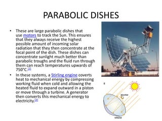 PARABOLIC DISHES
• These are large parabolic dishes that
use motors to track the Sun. This ensures
that they always receive the highest
possible amount of incoming solar
radiation that they then concentrate at the
focal point of the dish. These dishes can
concentrate sunlight much better than
parabolic troughs and the fluid run through
them can reach temperatures upwards of
750°C.[2]
• In these systems, a Stirling engine coverts
heat to mechanical energy by compressing
working fluid when cold and allowing the
heated fluid to expand outward in a piston
or move through a turbine. A generator
then converts this mechanical energy to
electricity.[2]
 