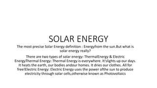 SOLAR ENERGY
The most precise Solar Energy definition : Energyfrom the sun.But what is
solar energy really?
There are two types of solar energy: ThermalEnergy & Electric
EnergyThermal Energy: Thermal Energy is everywhere. It'slights up our days.
It heats the earth, our bodies andour homes. It dries our clothes. All for
free!Electric Energy: Electric Energy uses the power ofthe sun to produce
electricity through solar cells,otherwise known as Photovoltaics
 