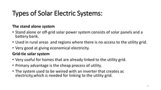 Types of Solar Electric Systems:
The stand alone system
• Stand alone or off-grid solar power system consists of solar panels and a
battery bank.
• Used in rural areas and regions where there is no access to the utility grid.
• Very good at giving economical electricity.
Grid-tie solar system
• Very useful for homes that are already linked to the utility grid.
• Primary advantage is the cheap process of utility.
• The system used to be weired with an inverter that creates ac
electricity,which is needed for linking to the utility grid.
13
 
