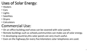 Uses of Solar Energy:
• Heaters
• Cars
• Lights
• Satellites
• Dryers
• Calculators
Commercial Use:
• On an office building,roof areas can be covered with solar panels.
• Remote buildings such as schools,communities can make use of solar energy.
• In developing countries,this solar panels are very much useful.
• Even on the highways,for every five kilometers solar telephones are used.
16
 