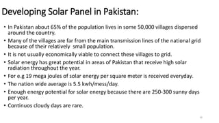Developing Solar Panel in Pakistan:
• In Pakistan about 65% of the population lives in some 50,000 villages dispersed
around the country.
• Many of the villages are far from the main transmission lines of the national grid
because of their relatively small population.
• It is not usually economically viable to connect these villages to grid.
• Solar energy has great potential in areas of Pakistan that receive high solar
radiation throughout the year.
• For e.g 19 mega joules of solar energy per square meter is received everyday.
• The nation wide average is 5.5 kwh/mess/day.
• Enough energy potential for solar energy because there are 250-300 sunny days
per year.
• Continuos cloudy days are rare.
18
 