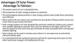 Advantages Of Solar Power:
Advantage To Pakistan:
• The power source of sun is absolutely free.
• The production of solar energy produces no pollution.
• The technological advancements in solar energy systems have made them extremely
cost effective.
• Most systems do not require any maintenance during their lifespan,which means you
never have to put money into them.
• Solar energy systems are now designed for particular needs.for instance,you convert
your outdoor lighting to solar.the solar cells are directly on the lights and can’t be
seen by anyone.at the same time,you eliminate all costs associated with running your
outdoor lighting.
• Solar energy can be used in remote areas where it is soo expensive to extend the
electricity power grid.
• It is estimated that the world oil reservers will last for upcoming some years.on the
other hand solar energy is infinite(forever) till sun. 19
 