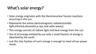 What’s solar energy?
• Solar energy originates with the thermonuclear fussion reactions
occurring in the sun.
• Represents the entire electromagnetic radiation(visible
light,infrared,ultraviolet,x-rays and radio waves).
• This energy consists of radiant light and heat energy from the sun.
• Out of all energy emitted by sun only a small fraction of energy is
absorbed by the earth.
• Just this tiny fraction of sun’s energy is enough to meet all our power
needs.
2
 