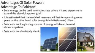 Advantages Of Solar Power:
Advantage To Pakistan:
• Solar energy can be used in remote areas where it is soo expensive to
extend the electricity power grid.
• It is estimated that the world oil reservers will last for upcoming some
years.on the other hand solar energy is infinite(forever) till sun.
• Solar cells are long lasting sources of energy which can be used
almost anywhere.
• Solar cells are also totally silent.
20
 