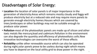 Disadvantages of Solar Energy:
• Location-the location of solar panels is of major importance in the
generation of electricity.Areas which remains mostly cloudy and foggy will
produce electricity but at a reduced rate and may require more panels to
generate enough electricity homes.Houses which are covered by
trees,landscapes or other buildings may not be suitable enough to
produce solar power.
• Pollution-most of the photovoltaic panels are made up of silicon and other
toxic metals like mercury,lead and cadmium.Pollution in the environment
can also degrade the quantity and efficiency of photovoltaics cells.New
innovative technologies can overcome the worst of these effects
• Reliability-unlike other renewable source which can also be operated
during night,solar panels prove to be useless during night which means
you have to depend on the local utility grid to draw power in the night.
21
 
