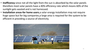 • Inefficency-since not all the light from the sun is absorbed by the solar panels
therefore most solar panels have a 40% efficiency rate which means 60% of the
sunlight gets wasted and is not harnessed.
• Installation areas-for home users,a solar energy installation may not require
huge space but for big companies,a large area is required for the system to be
efficient in providing a source of electricity.
22
 