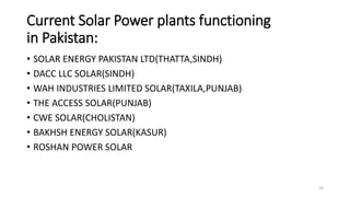 Current Solar Power plants functioning
in Pakistan:
• SOLAR ENERGY PAKISTAN LTD(THATTA,SINDH)
• DACC LLC SOLAR(SINDH)
• WAH INDUSTRIES LIMITED SOLAR(TAXILA,PUNJAB)
• THE ACCESS SOLAR(PUNJAB)
• CWE SOLAR(CHOLISTAN)
• BAKHSH ENERGY SOLAR(KASUR)
• ROSHAN POWER SOLAR
23
 