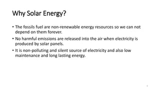 Why Solar Energy?
• The fossils fuel are non-renewable energy resources so we can not
depend on them forever.
• No harmful emissions are released into the air when electricity is
produced by solar panels.
• It is non-polluting and silent source of electricity and also low
maintenance and long lasting energy.
6
 