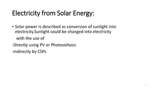 Electricity from Solar Energy:
• Solar power is described as conversion of sunlight into
electricity.Sunlight could be changed into electricity
with the use of
-Directly using PV or Photovoltaics
-Indirectly by CSPs
7
 