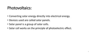 Photovoltaics:
• Converting solar energy directly into electrical energy.
• Devices used are called solar panels.
• Solar panel is a group of solar cells.
• Solar cell works on the principle of photoelectric effect.
8
 