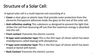 Structure of a Solar Cell:
A typical solar cell is a multi-layered unit consisting of a:
• Cover-a clear glass or plastic layer that provide outer protection from the
elements.Transparent adhesives holds the glass to the rest of the solar cell.
• Anti-reflective coating-This substance us designed to prevent the light that
strikes the cell from bouncing off soo that the maximum energy is absorbed
into the cell.
• Front contact-Transmits the electric current.
• N-type semi-conductor layer-This is the thin layer of silicon which has been
mixed(process called doping) with phosphorus.
• P-type semi-conductor layer-This is the thin layer of silicon which has been
mixed or bored with boron.
• Back Contact-Transmits the electric current. 9
 