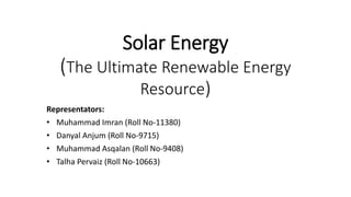 Solar Energy
(The Ultimate Renewable Energy
Resource)
Representators:
• Muhammad Imran (Roll No-11380)
• Danyal Anjum (Roll No-9715)
• Muhammad Asqalan (Roll No-9408)
• Talha Pervaiz (Roll No-10663)
 