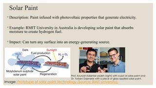 Solar Paint
◦ Description: Paint infused with photovoltaic properties that generate electricity.
◦ Example: RMIT University in Australia is developing solar paint that absorbs
moisture to create hydrogen fuel.
◦ Impact: Can turn any surface into an energy-generating source.
Image: Prototype of solar paint technology (Source: RMIT University).
Prof. Kourosh Kalantar-zadeh (right) with a pot of solar paint and
Dr. Torben Daeneke with a piece of glass applied solar paint.
 
