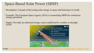 Space-Based Solar Power (SBSP)
◦ Description: Concept of harvesting solar energy in space and beaming it to Earth.
◦ Example: The European Space Agency (ESA) is researching SBSP for continuous
energy generation.
◦ Impact: Provides an unlimited energy source unaffected by weather or daylight
cycles.
Image: Concept illustration of space-based solar power station (Source: European Space Agency, ESA).
 