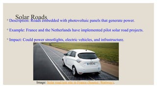 Solar Roads
◦ Description: Roads embedded with photovoltaic panels that generate power.
◦ Example: France and the Netherlands have implemented pilot solar road projects.
◦ Impact: Could power streetlights, electric vehicles, and infrastructure.
Image: Solar road test site in France (Source: Wattway).
 