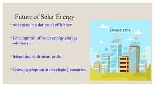 Future of Solar Energy
◦ Advances in solar panel efficiency.
◦ Development of better energy storage
solutions.
◦ Integration with smart grids.
◦ Growing adoption in developing countries.
 