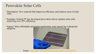 Perovskite Solar Cells
◦ Description: New material that improves efficiency and reduces costs of solar
cells.
◦ Example: Oxford PV has developed perovskite-silicon tandem solar cells,
achieving over 30% efficiency.
◦ Impact: More affordable and higher-performing solar panels for widespread
adoption.
Image: Perovskite solar panel prototype (Source: Oxford PV).
 