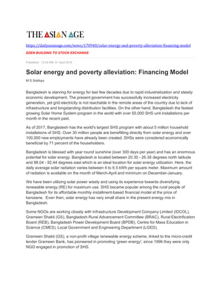 https://dailyasianage.com/news/170940/solar-energy-and-poverty-alleviation-financing-model
EDEN BUILDING TO STOCK EXCHANGE
Published: 12:24 AM, 01 April 2019
Solar energy and poverty alleviation: Financing Model
M S Siddiqui
Bangladesh is starving for energy for last few decades due to rapid industrialization and steady
economic development. The present government has successfully increased electricity
generation, yet grid electricity is not reachable in the remote areas of the country due to lack of
infrastructure and longstanding distribution facilities. On the other hand, Bangladesh the fastest
growing Solar Home System program in the world with over 50,000 SHS unit installations per
month in the recent past.
As of 2017, Bangladesh has the world's largest SHS program with about 5 million household
installations of SHS. Over 30 million people are benefitting directly from solar energy and over
100,000 new employments have already been created. SHSs were considered economically
beneficial by 71 percent of the householders.
Bangladesh is blessed with year round sunshine (over 300 days per year) and has an enormous
potential for solar energy. Bangladesh is located between 20.30 - 26.38 degrees north latitude
and 88.04 - 92.44 degrees east which is an ideal location for solar energy utilization. Here, the
daily average solar radiation varies between 4 to 6.5 kWh per square meter. Maximum amount
of radiation is available on the month of March-April and minimum on December-January.
We have been utilizing solar power wisely and using its experience towards diversifying
renewable energy (RE) for maximum use. SHS became popular among the rural people of
Bangladesh for its affordable monthly installment-based financial model at the price of
kerosene. Even then, solar energy has very small share in the present energy mix in
Bangladesh.
Some NGOs are working closely with Infrastructure Development Company Limited (IDCOL),
Grameen Shakti (GS), Bangladesh Rural Advancement Committee (BRAC), Rural Electrification
Board (REB), Bangladesh Power Development Board (BPDB), Centre for Mass Education in
Science (CMES), Local Government and Engineering Department (LGED).
Grameen Shakti (GS), a non-profit village renewable energy scheme, linked to the micro-credit
lender Grameen Bank, has pioneered in promoting 'green energy', since 1996 they were only
NGO engaged in promotion of SHS.
 